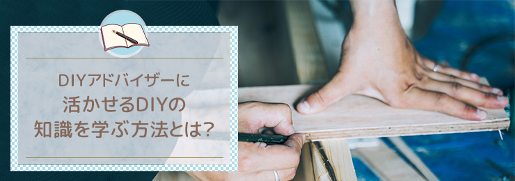 DIYアドバイザーに活かせるDIYの知識を学ぶ方法とは？